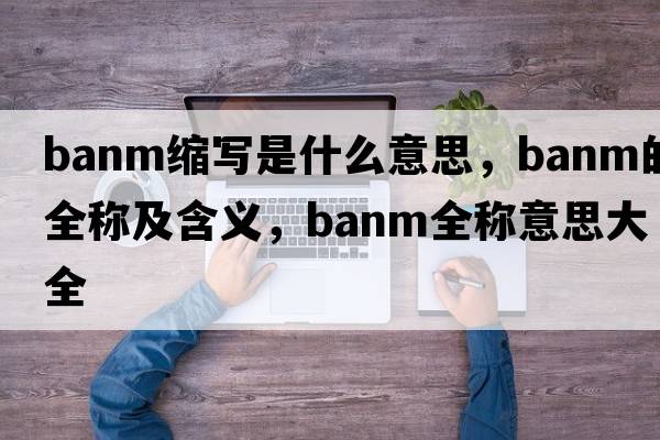 banm縮寫(xiě)是什么意思，banm的全稱(chēng)及含義，banm全稱(chēng)意思大全