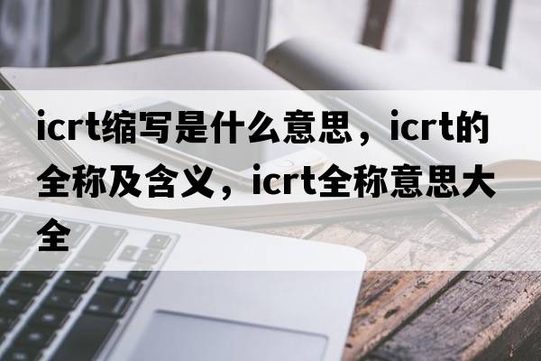 icrt縮寫(xiě)是什么意思，icrt的全稱(chēng)及含義，icrt全稱(chēng)意思大全