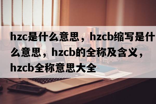 hzc是什么意思，hzcb縮寫是什么意思，hzcb的全稱及含義，hzcb全稱意思大全