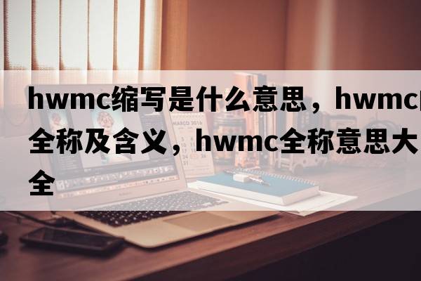 hwmc縮寫(xiě)是什么意思，hwmc的全稱及含義，hwmc全稱意思大全
