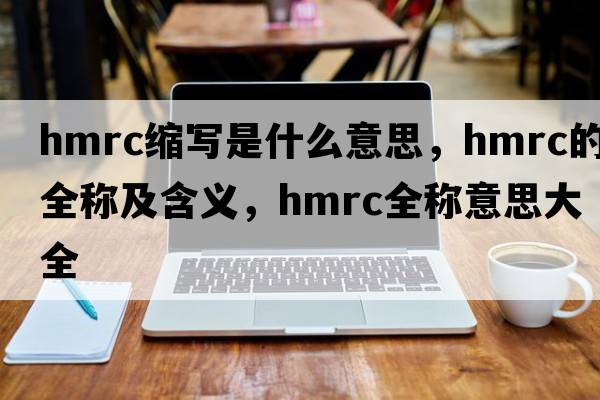 hmrc縮寫是什么意思，hmrc的全稱及含義，hmrc全稱意思大全