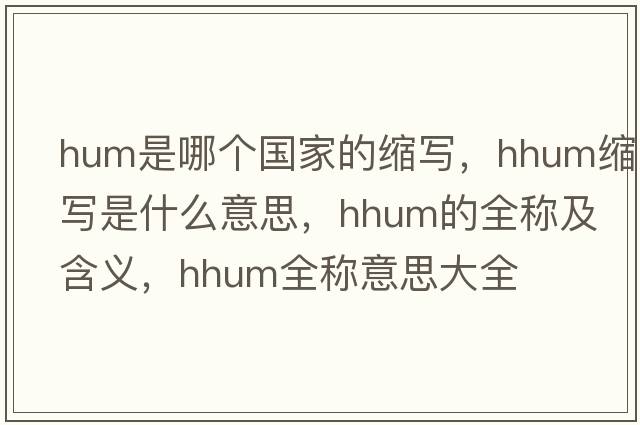 hum是哪個國家的縮寫，hhum縮寫是什么意思，hhum的全稱及含義，hhum全稱意思大全