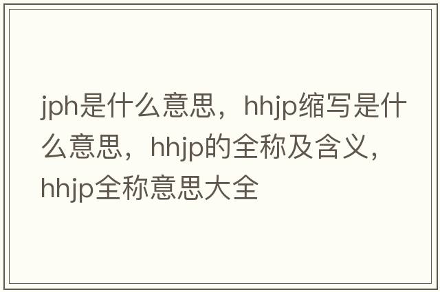 jph是什么意思，hhjp縮寫是什么意思，hhjp的全稱及含義，hhjp全稱意思大全