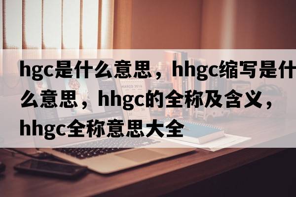 hgc是什么意思，hhgc縮寫是什么意思，hhgc的全稱及含義，hhgc全稱意思大全