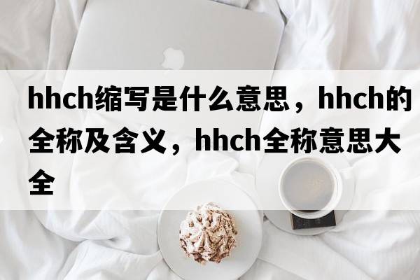 hhch縮寫是什么意思，hhch的全稱及含義，hhch全稱意思大全