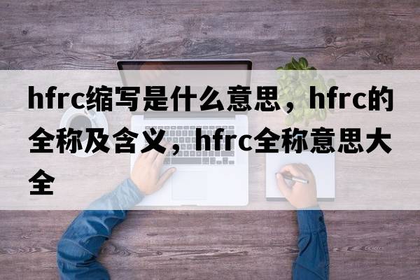 hfrc縮寫是什么意思，hfrc的全稱及含義，hfrc全稱意思大全