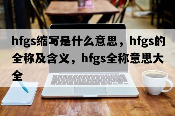 hfgs縮寫(xiě)是什么意思，hfgs的全稱及含義，hfgs全稱意思大全