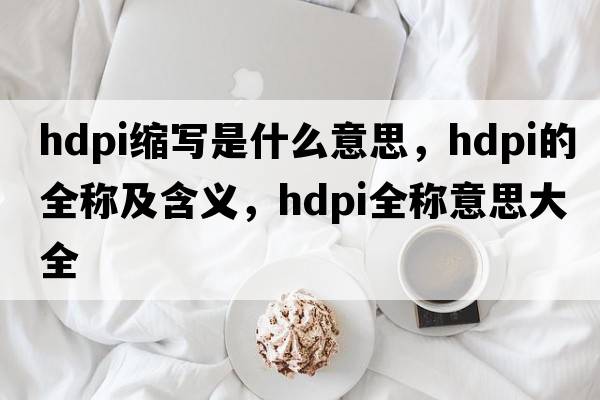 hdpi縮寫(xiě)是什么意思，hdpi的全稱(chēng)及含義，hdpi全稱(chēng)意思大全