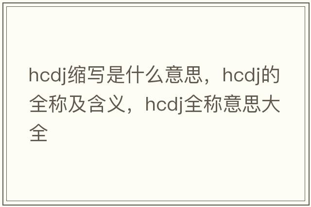hcdj縮寫是什么意思，hcdj的全稱及含義，hcdj全稱意思大全