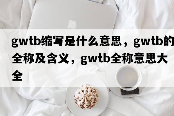 gwtb縮寫是什么意思，gwtb的全稱及含義，gwtb全稱意思大全