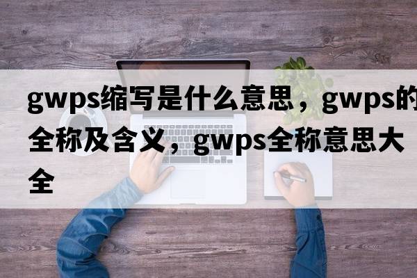 gwps縮寫是什么意思，gwps的全稱及含義，gwps全稱意思大全