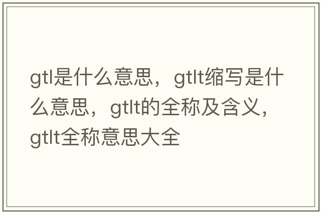 gtl是什么意思，gtlt縮寫是什么意思，gtlt的全稱及含義，gtlt全稱意思大全