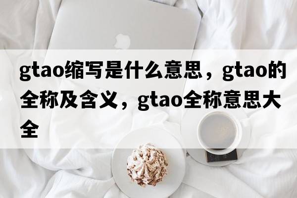 gtao縮寫(xiě)是什么意思，gtao的全稱及含義，gtao全稱意思大全