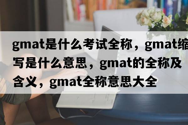 gmat是什么考試全稱，gmat縮寫是什么意思，gmat的全稱及含義，gmat全稱意思大全