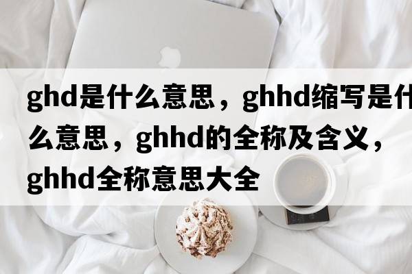 ghd是什么意思，ghhd縮寫(xiě)是什么意思，ghhd的全稱及含義，ghhd全稱意思大全