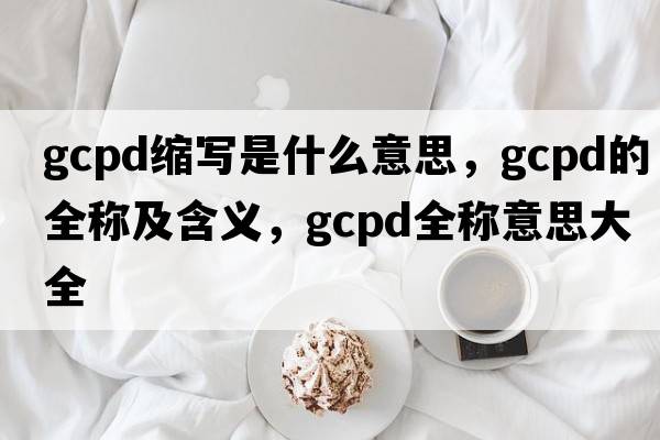 gcpd縮寫是什么意思，gcpd的全稱及含義，gcpd全稱意思大全