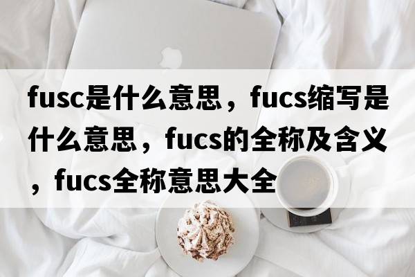 fusc是什么意思，fucs縮寫是什么意思，fucs的全稱及含義，fucs全稱意思大全