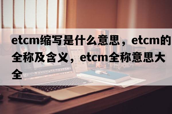 etcm縮寫是什么意思，etcm的全稱及含義，etcm全稱意思大全