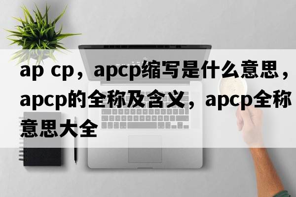 ap cp，apcp縮寫是什么意思，apcp的全稱及含義，apcp全稱意思大全