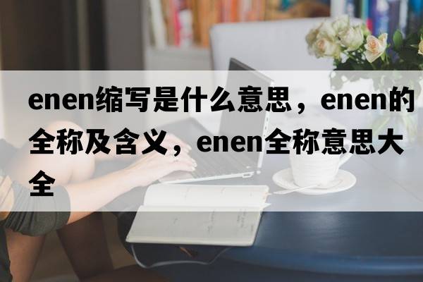 enen縮寫(xiě)是什么意思，enen的全稱(chēng)及含義，enen全稱(chēng)意思大全