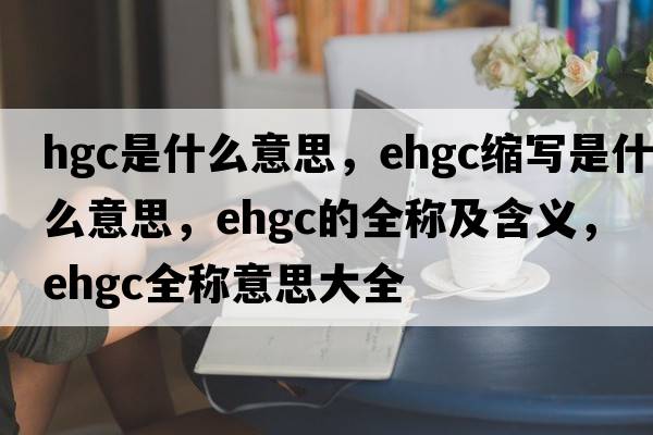 hgc是什么意思，ehgc縮寫(xiě)是什么意思，ehgc的全稱及含義，ehgc全稱意思大全