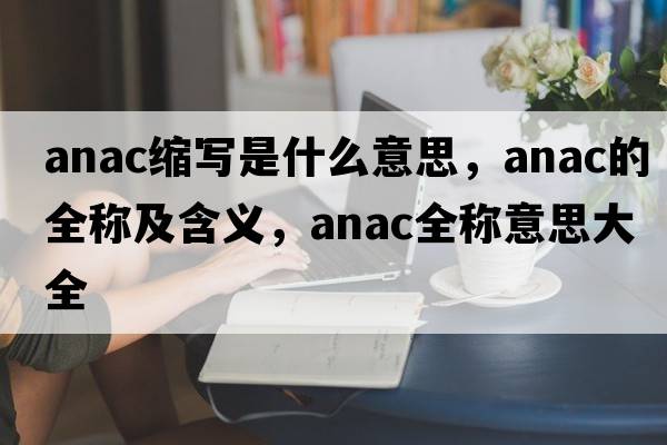 anac縮寫是什么意思，anac的全稱及含義，anac全稱意思大全