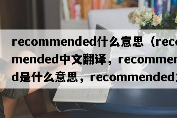 recommended什么意思（recommended中文翻譯，recommended是什么意思，recommended發(fā)音、用法及例句）