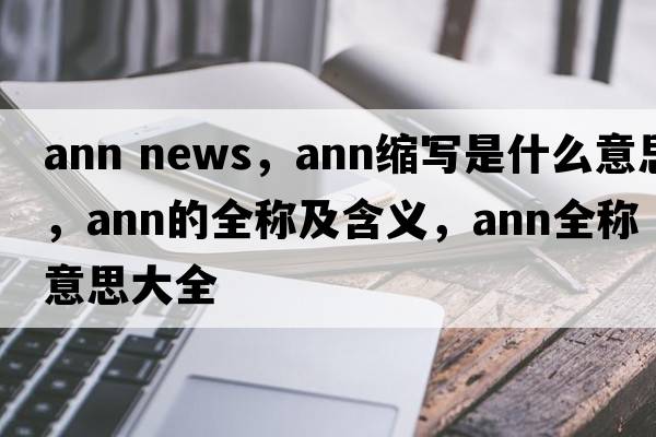 ann news，ann縮寫是什么意思，ann的全稱及含義，ann全稱意思大全