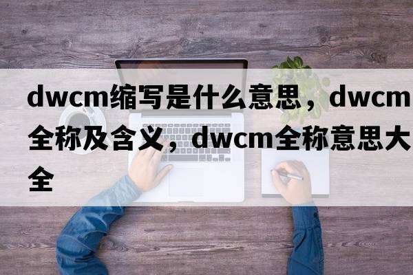 dwcm縮寫是什么意思，dwcm的全稱及含義，dwcm全稱意思大全