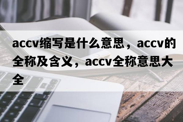 accv縮寫(xiě)是什么意思，accv的全稱及含義，accv全稱意思大全