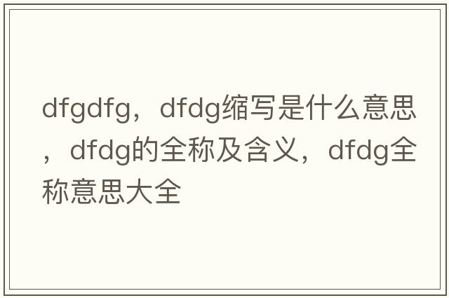 dfgdfg，dfdg縮寫是什么意思，dfdg的全稱及含義，dfdg全稱意思大全