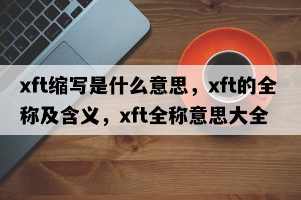 xft縮寫(xiě)是什么意思，xft的全稱(chēng)及含義，xft全稱(chēng)意思大全