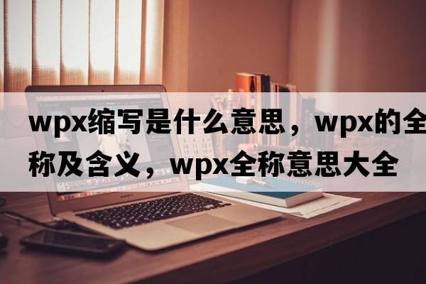 wpx縮寫是什么意思，wpx的全稱及含義，wpx全稱意思大全