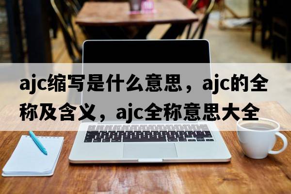 ajc縮寫(xiě)是什么意思，ajc的全稱(chēng)及含義，ajc全稱(chēng)意思大全