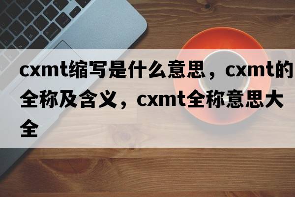 cxmt縮寫是什么意思，cxmt的全稱及含義，cxmt全稱意思大全