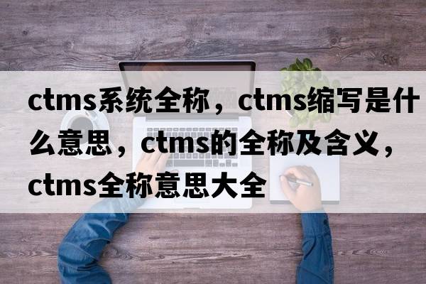 ctms系統(tǒng)全稱，ctms縮寫是什么意思，ctms的全稱及含義，ctms全稱意思大全