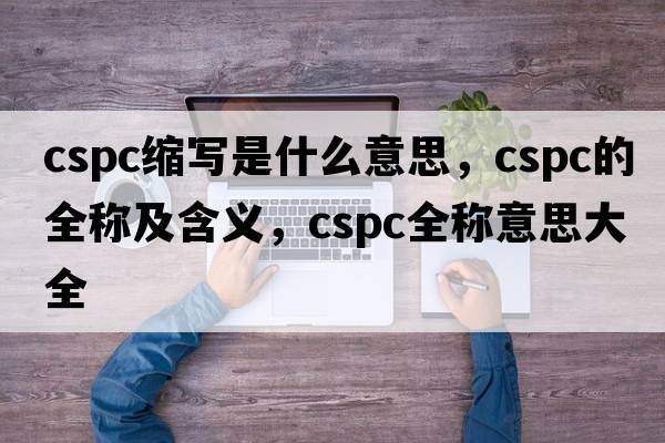 cspc縮寫是什么意思，cspc的全稱及含義，cspc全稱意思大全