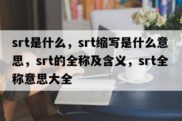 srt是什么，srt縮寫是什么意思，srt的全稱及含義，srt全稱意思大全