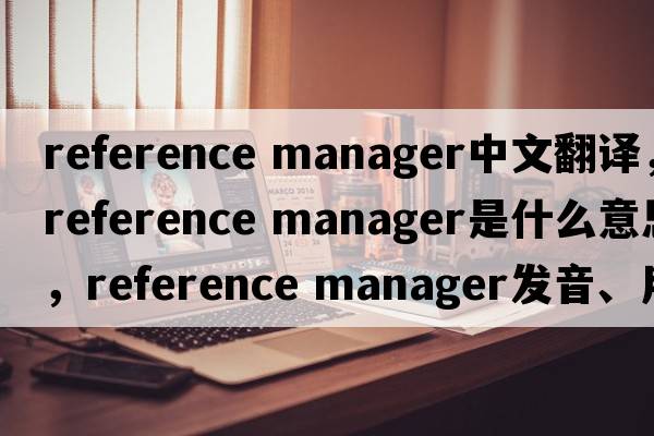 reference manager中文翻譯，reference manager是什么意思，reference manager發(fā)音、用法及例句