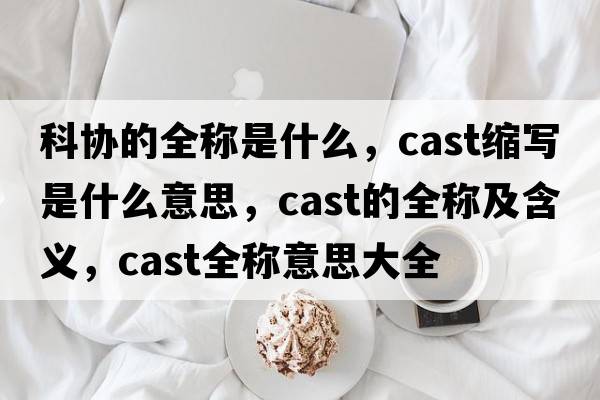 科協(xié)的全稱是什么，cast縮寫是什么意思，cast的全稱及含義，cast全稱意思大全