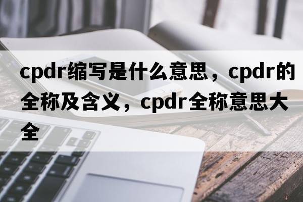 cpdr縮寫是什么意思，cpdr的全稱及含義，cpdr全稱意思大全