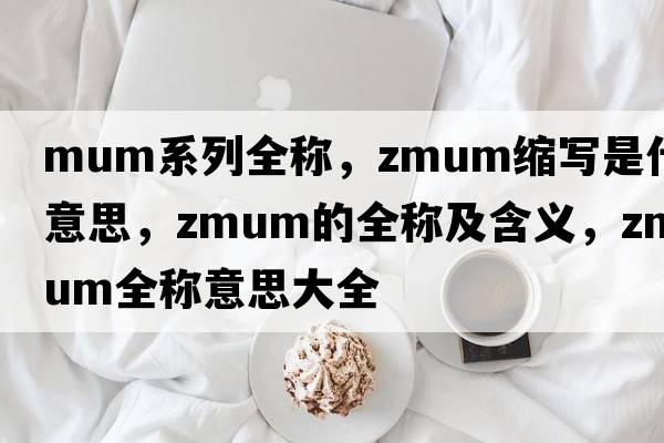 mum系列全稱，zmum縮寫(xiě)是什么意思，zmum的全稱及含義，zmum全稱意思大全