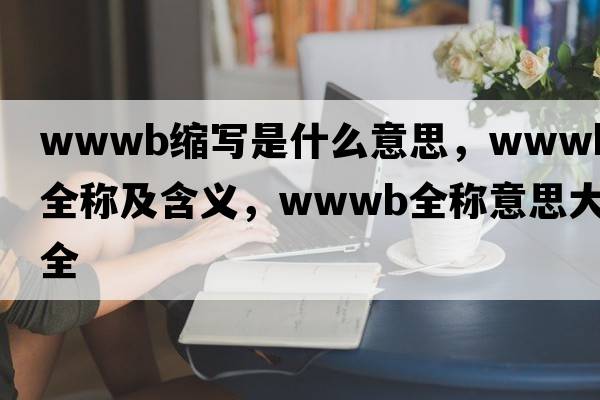 wwwb縮寫(xiě)是什么意思，wwwb的全稱及含義，wwwb全稱意思大全
