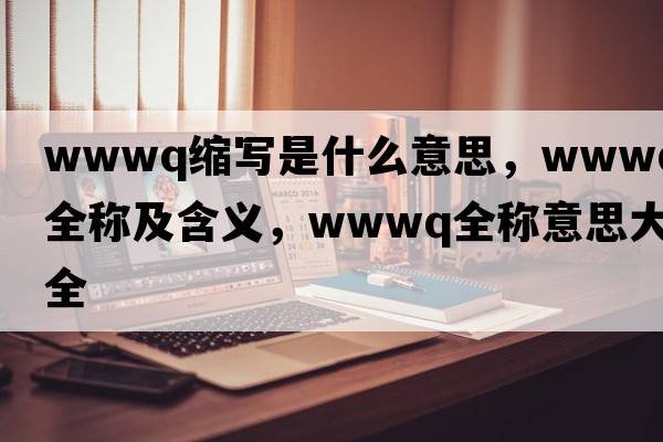 wwwq縮寫是什么意思，wwwq的全稱及含義，wwwq全稱意思大全