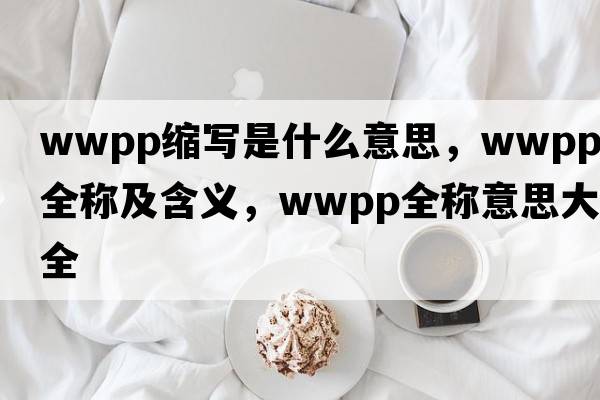 wwpp縮寫是什么意思，wwpp的全稱及含義，wwpp全稱意思大全