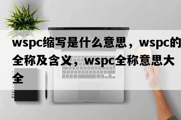 wspc縮寫是什么意思，wspc的全稱及含義，wspc全稱意思大全
