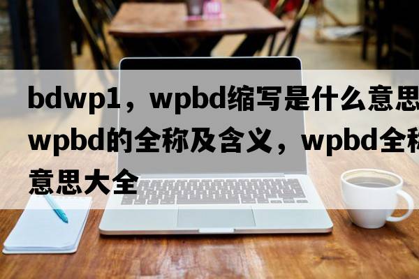 bdwp1，wpbd縮寫是什么意思，wpbd的全稱及含義，wpbd全稱意思大全