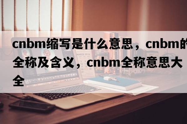 cnbm縮寫是什么意思，cnbm的全稱及含義，cnbm全稱意思大全