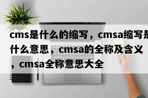cms是什么的縮寫，cmsa縮寫是什么意思，cmsa的全稱及含義，cmsa全稱意思大全