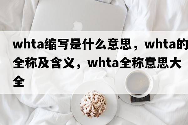 whta縮寫(xiě)是什么意思，whta的全稱(chēng)及含義，whta全稱(chēng)意思大全